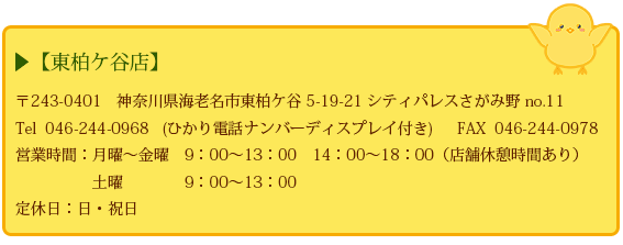 【東柏ケ谷店】 〒243-0401 神奈川県海老名市東柏ケ谷 5-19-21 シティパレスさがみ野 no.11 Tel 046-244-0968 (ひかり電話ナンバーディスプレイ付き) FAX 046-244-0978 営業時間:月曜〜金曜 9:00~13:00 14:00~18:00(店舗休憩時間あり) 土曜 9:00~13:00 定休日:日・祝日