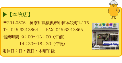 【本牧店】 〒231-0806神奈川県横浜市中区本牧町1-175 Tel 045-622-3864 定休日:日祭日・木曜午後 営業時間 9:00~13:00(午前) 14:30~18:30(午後)