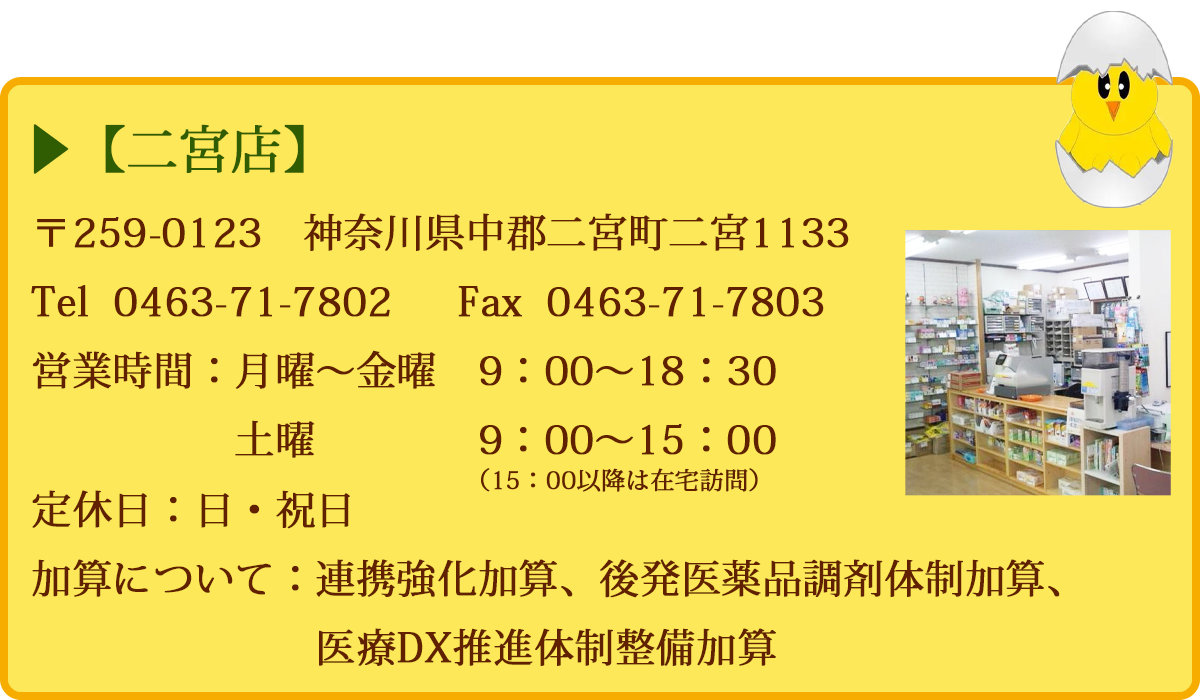 【二宮店】 〒259-0123神奈川県中郡二宮町二宮1133 Tel 0463-71-7802 　定休日：日・祝日　 営業時間 9：00～19：00 