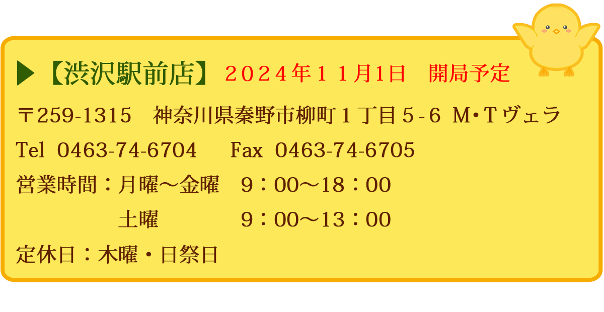 【渋沢駅前店】　〒259-1315　神奈川県秦野市柳町１丁目５－６　Ｍ・Ｔヴェラ　Tel  0463-74-6704　  FAX  0463-74-6705　営業時間：月曜〜金曜　9：00～18：00　土曜　9：00～13：00　定休日：木曜・日祭日