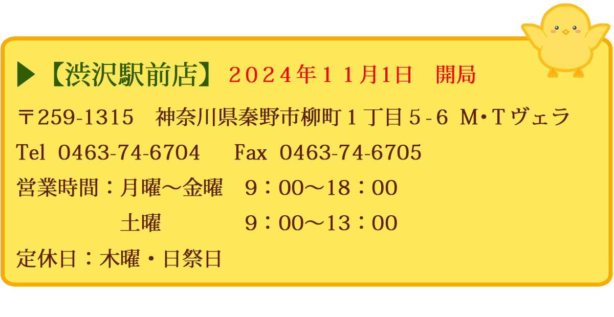 【渋沢駅前店】　〒259-1315　神奈川県秦野市柳町１丁目５－６　Ｍ・Ｔヴェラ　Tel  0463-74-6704　  FAX  0463-74-6705　営業時間：月曜〜金曜　9：00～18：00　土曜　9：00～13：00　定休日：木曜・日祭日